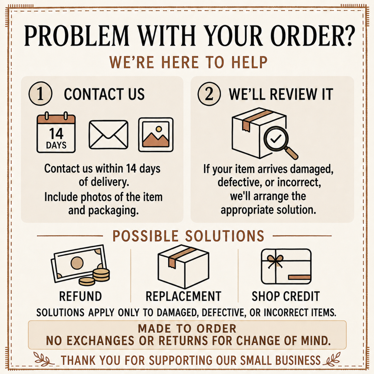 Problem with your order? Contact us within 14 days with photos; refund, replacement or shop credit for damaged, defective or incorrect items