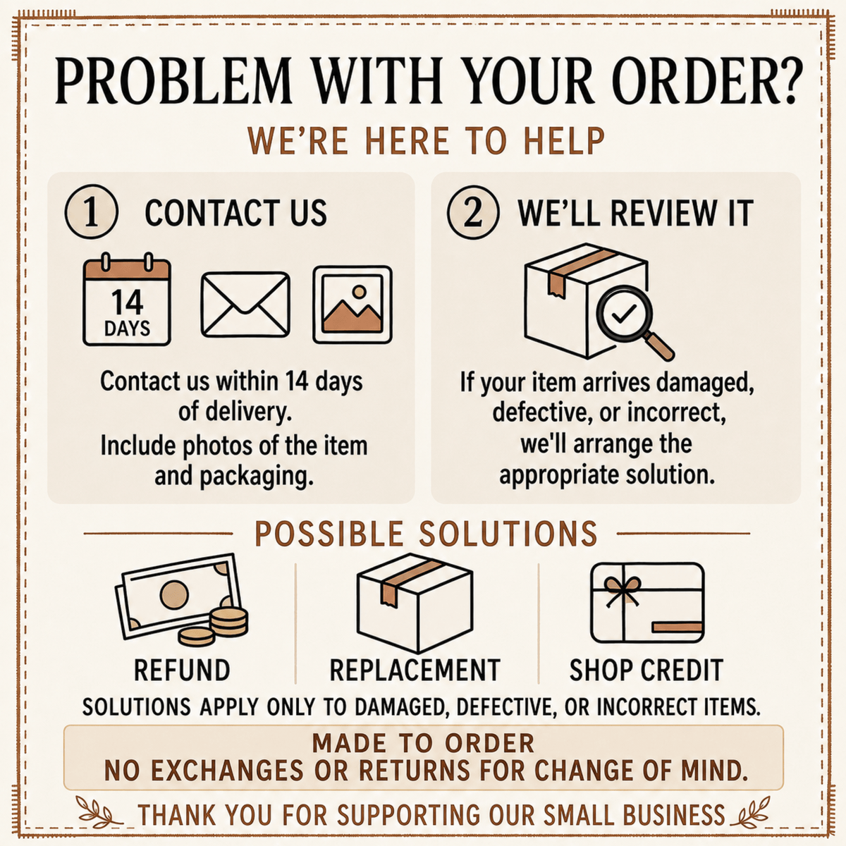 Problem with your order? Contact us within 14 days with photos; refund, replacement or shop credit for damaged, defective or incorrect items